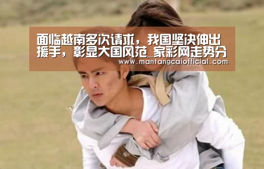面临越南多次请求,我国坚决伸出援手,彰显大国风范_家彩网走势分析(图4) 家彩网